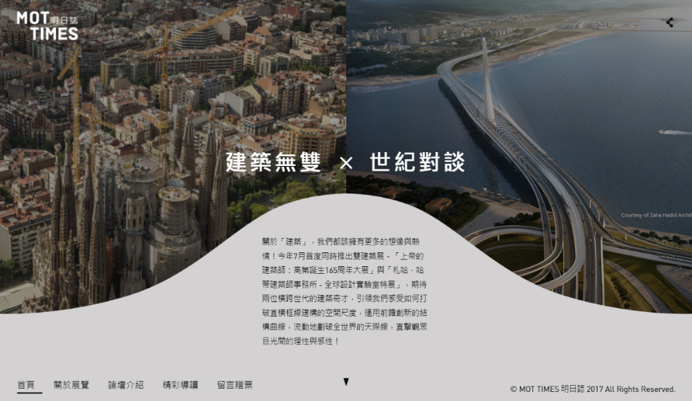 關於「建築」,我們都該擁有更多的想像與熱情!今年7月首度同時推出雙建築展-「上帝的建築師:高第誕生165周年大展」與「札哈.哈蒂建築師事務所 - 全球設計實驗室特展」,期待兩位橫跨世代的建築奇才,引領我們感受如何打破直橫框線建構的空間尺度,運用前瞻創新的結構曲線,流動地劃破全世界的天際線,直擊觀眾目光間的理性與感性!